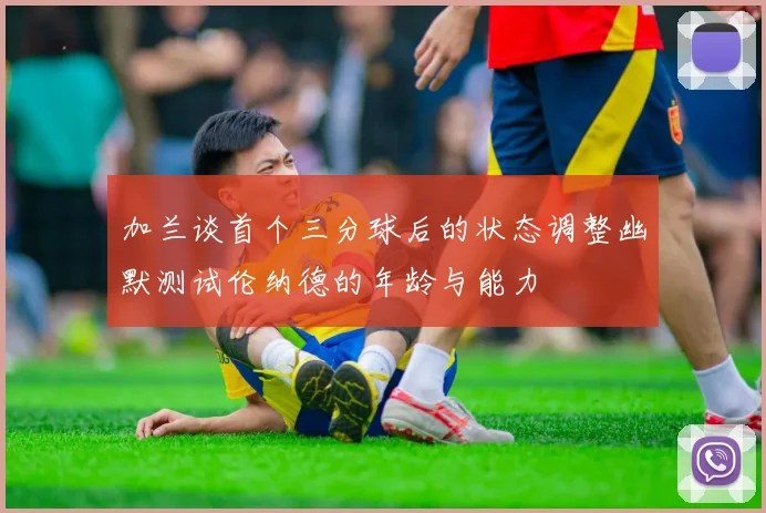 加兰谈首个三分球后的状态调整幽默测试伦纳德的年龄与能力