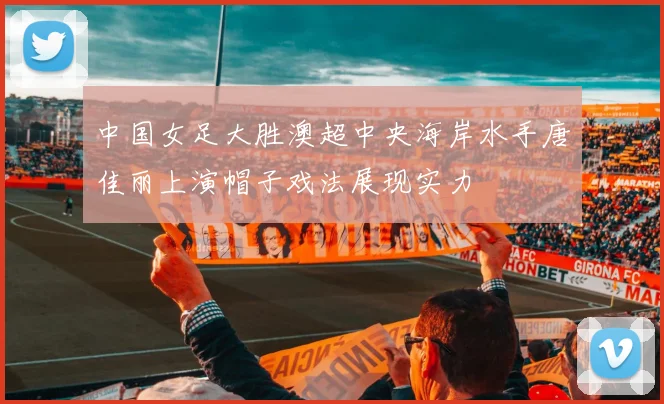 中国女足大胜澳超中央海岸水手唐佳丽上演帽子戏法展现实力