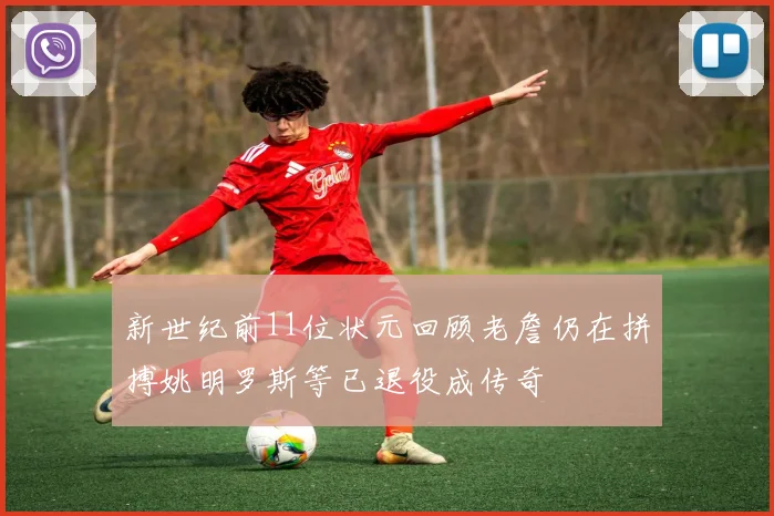 新世纪前11位状元回顾老詹仍在拼搏姚明罗斯等已退役成传奇