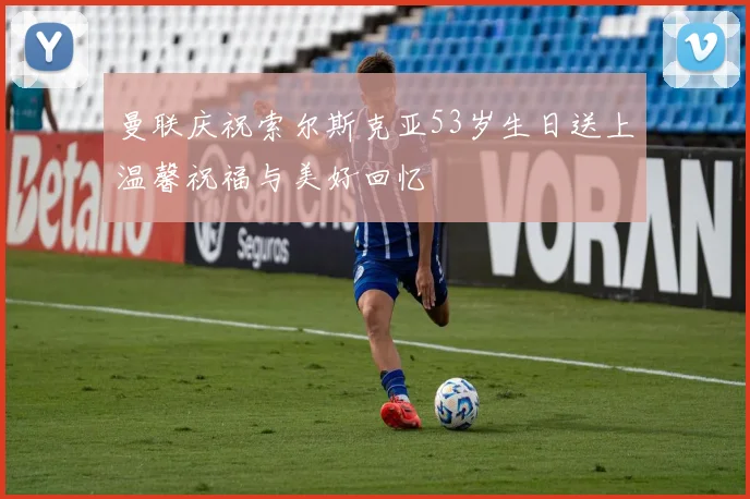 曼联庆祝索尔斯克亚53岁生日送上温馨祝福与美好回忆