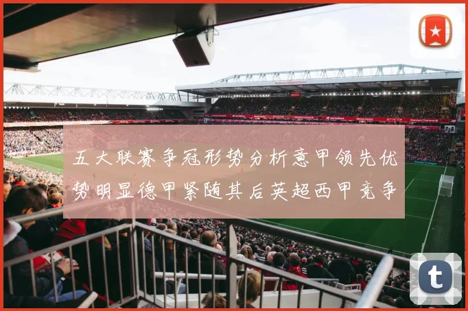 五大联赛争冠形势分析意甲领先优势明显德甲紧随其后英超西甲竞争激烈