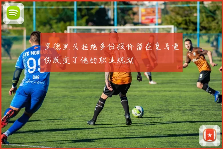 罗德里戈拒绝多份报价留在皇马重伤改变了他的职业规划