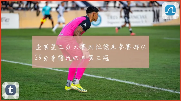 全明星三分大赛利拉德未参赛却以29分夺得近四年第三冠