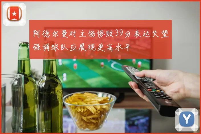 阿德尔曼对主场惨败39分表达失望强调球队应展现更高水平