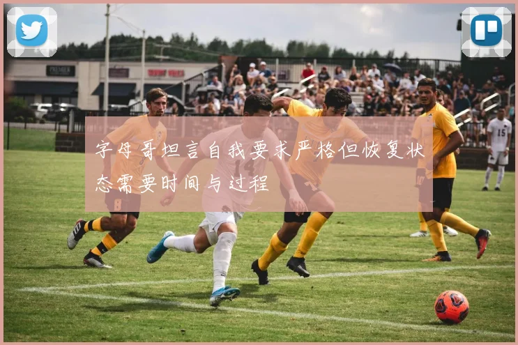 字母哥坦言自我要求严格但恢复状态需要时间与过程