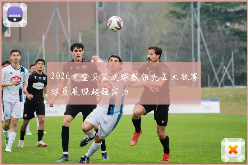 2026年登贝莱进球数领先五大联赛球员展现超强实力