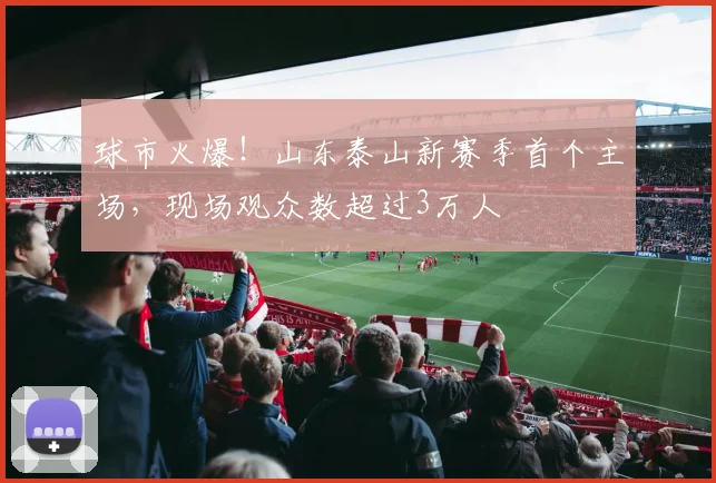 球市火爆！山东泰山新赛季首个主场，现场观众数超过3万人