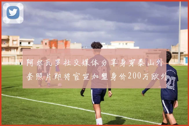 阿尔瓦罗社交媒体分享身穿泰山外套照片即将官宣加盟身价200万欧外援